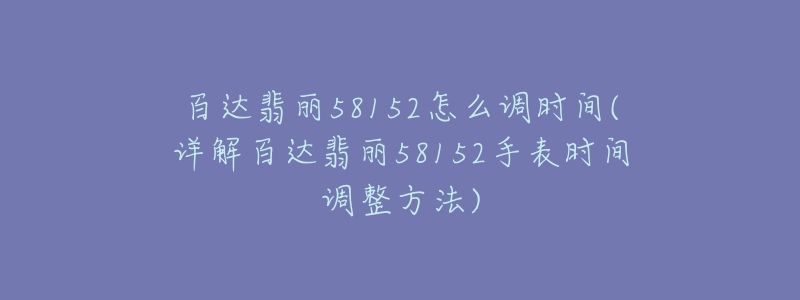 百達(dá)翡麗58152怎么調(diào)時(shí)間(詳解百達(dá)翡麗58152手表時(shí)間調(diào)整方法)