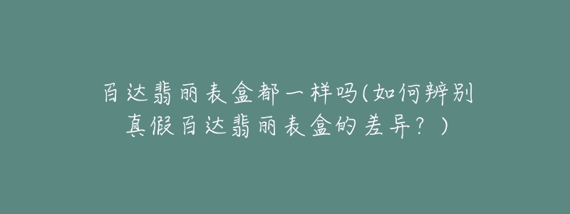 百達(dá)翡麗表盒都一樣嗎(如何辨別真假百達(dá)翡麗表盒的差異？)