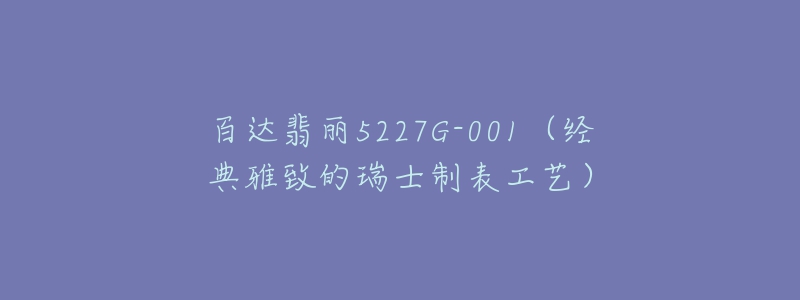 百達翡麗5227G-001（經(jīng)典雅致的瑞士制表工藝）