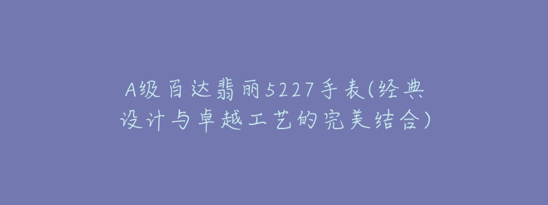 A級(jí)百達(dá)翡麗5227手表(經(jīng)典設(shè)計(jì)與卓越工藝的完美結(jié)合)