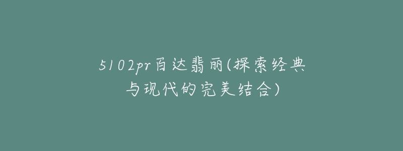 5102pr百達翡麗(探索經(jīng)典與現(xiàn)代的完美結合)