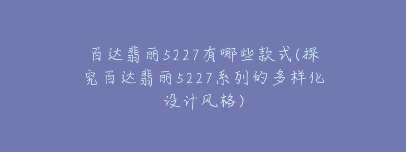 百達翡麗5227有哪些款式(探究百達翡麗5227系列的多樣化設計風格)