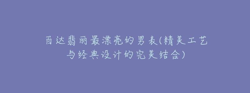 百達翡麗最漂亮的男表(精美工藝與經(jīng)典設(shè)計的完美結(jié)合)