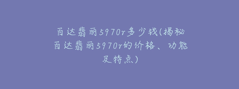 百達(dá)翡麗5970r多少錢(揭秘百達(dá)翡麗5970r的價(jià)格、功能及特點(diǎn))