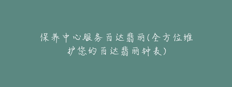 保養(yǎng)中心服務百達翡麗(全方位維護您的百達翡麗鐘表)