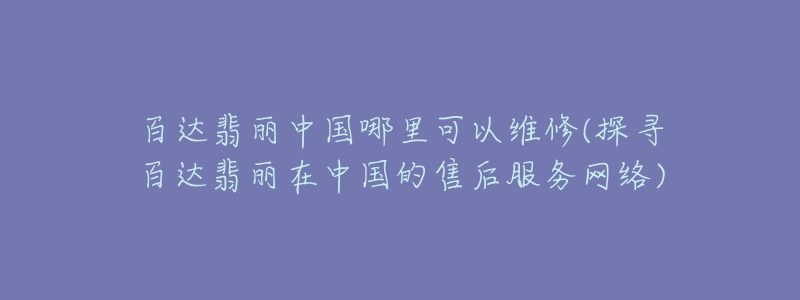 百達(dá)翡麗中國哪里可以維修(探尋百達(dá)翡麗在中國的售后服務(wù)網(wǎng)絡(luò))