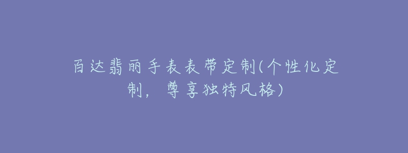 百達(dá)翡麗手表表帶定制(個(gè)性化定制，尊享獨(dú)特風(fēng)格)