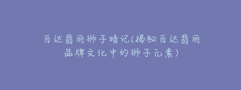 百達(dá)翡麗獅子暗記(揭秘百達(dá)翡麗品牌文化中的獅子元素)