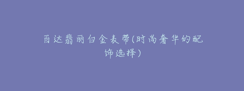 百達翡麗白金表帶(時尚奢華的配飾選擇)