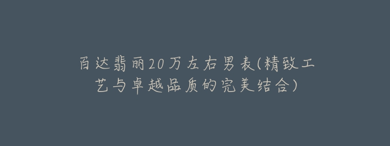 百達翡麗20萬左右男表(精致工藝與卓越品質的完美結合)