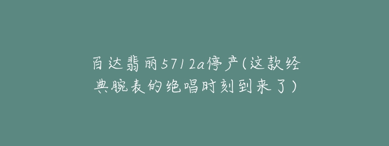 百達(dá)翡麗5712a停產(chǎn)(這款經(jīng)典腕表的絕唱時(shí)刻到來(lái)了)