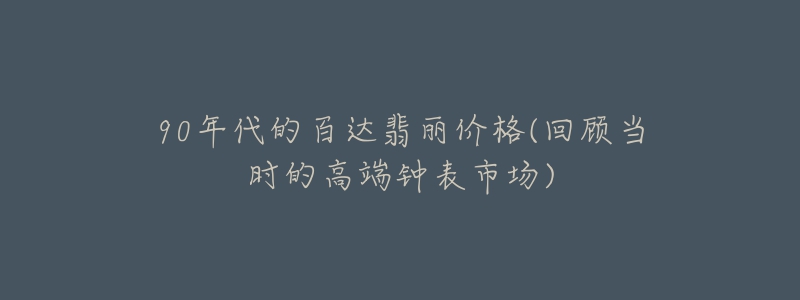 90年代的百達翡麗價格(回顧當(dāng)時的高端鐘表市場)