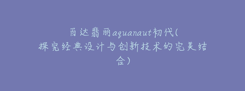 百達翡麗aquanaut初代(探究經(jīng)典設(shè)計與創(chuàng)新技術(shù)的完美結(jié)合)