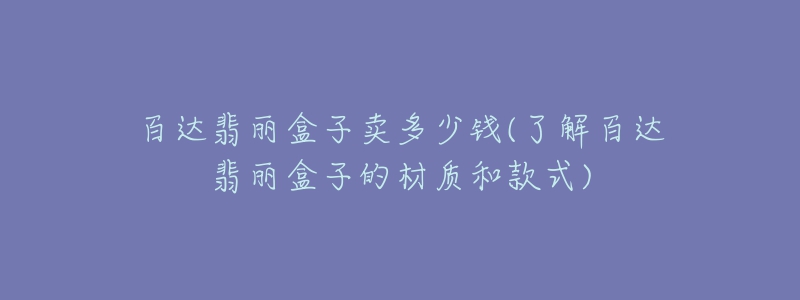 百達翡麗盒子賣多少錢(了解百達翡麗盒子的材質和款式)