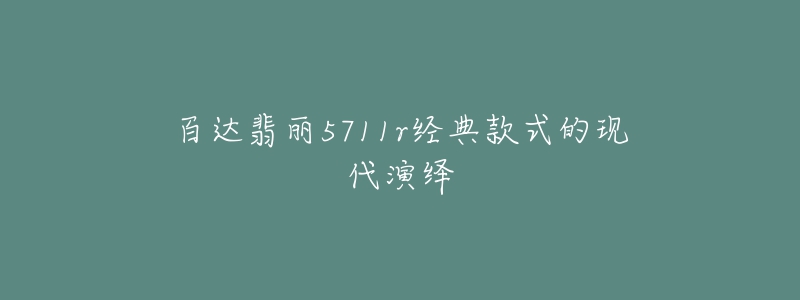 百達(dá)翡麗5711r經(jīng)典款式的現(xiàn)代演繹