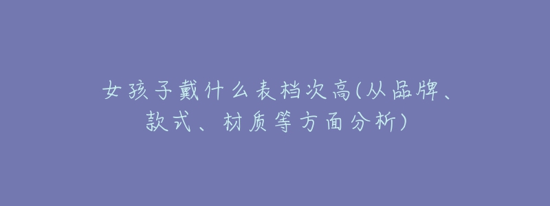 女孩子戴什么表檔次高(從品牌、款式、材質(zhì)等方面分析)