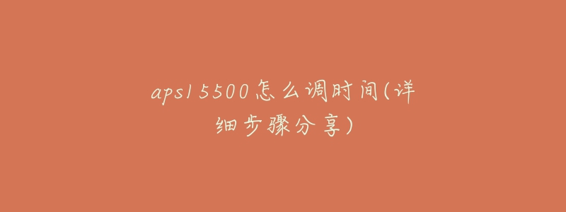 aps15500怎么調(diào)時間(詳細(xì)步驟分享)