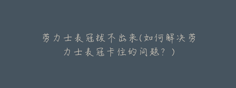 勞力士表冠拔不出來(如何解決勞力士表冠卡住的問題？)