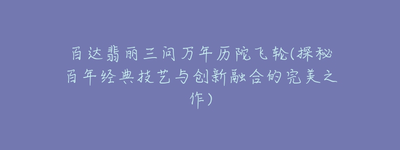 百達翡麗三問萬年歷陀飛輪(探秘百年經(jīng)典技藝與創(chuàng)新融合的完美之作)