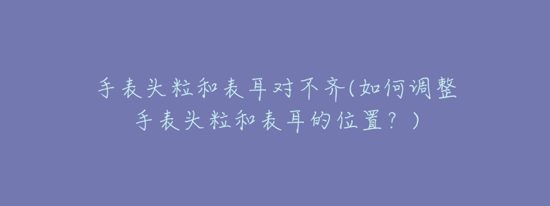 手表頭粒和表耳對(duì)不齊(如何調(diào)整手表頭粒和表耳的位置？)