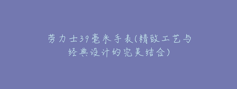 勞力士39毫米手表(精致工藝與經典設計的完美結合)