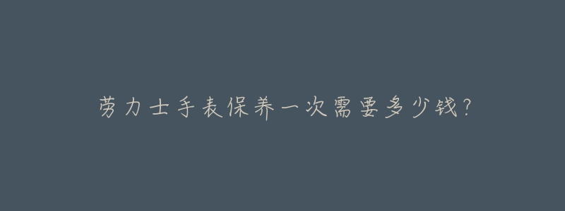 勞力士手表保養(yǎng)一次需要多少錢？