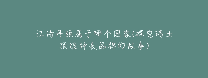 江詩丹頓屬于哪個(gè)國家(探究瑞士頂級鐘表品牌的故事)