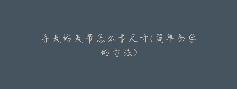 手表的表帶怎么量尺寸(簡(jiǎn)單易學(xué)的方法)