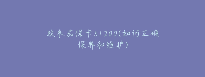 歐米茄保卡51200(如何正確保養(yǎng)和維護(hù))