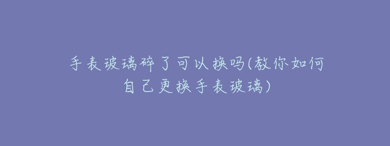 手表玻璃碎了可以換嗎(教你如何自己更換手表玻璃)