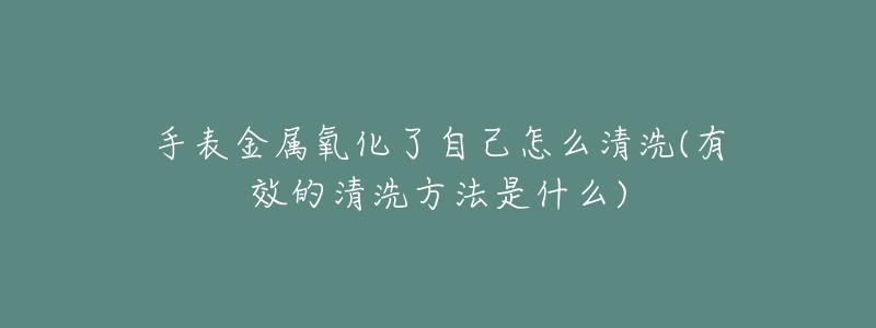 手表金屬氧化了自己怎么清洗(有效的清洗方法是什么)