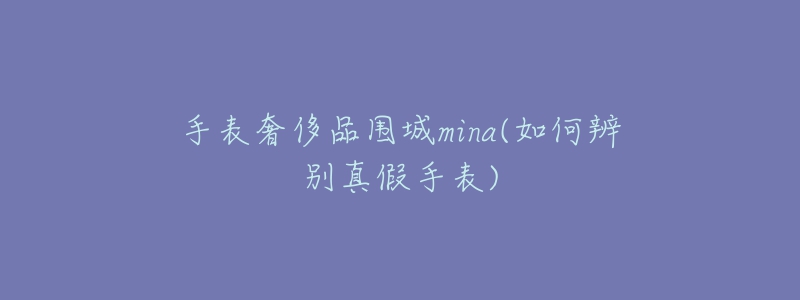 手表奢侈品圍城mina(如何辨別真假手表)