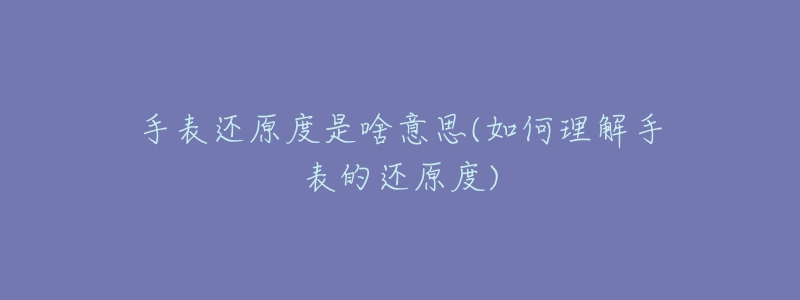 手表還原度是啥意思(如何理解手表的還原度)