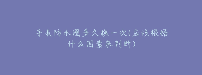 手表防水圈多久換一次(應(yīng)該根據(jù)什么因素來判斷)