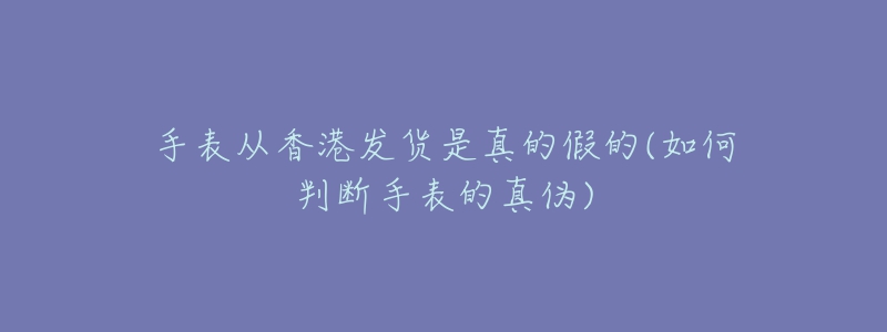 手表從香港發(fā)貨是真的假的(如何判斷手表的真?zhèn)?