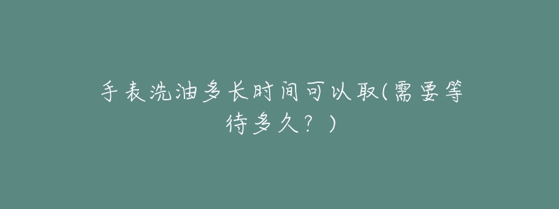 手表洗油多長(zhǎng)時(shí)間可以取(需要等待多久？)