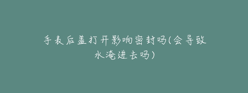 手表后蓋打開影響密封嗎(會(huì)導(dǎo)致水淹進(jìn)去嗎)