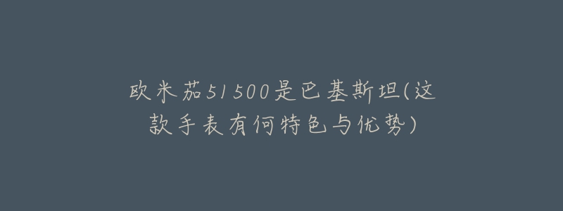 歐米茄51500是巴基斯坦(這款手表有何特色與優(yōu)勢)