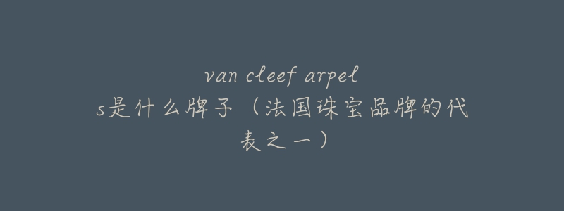 van cleef arpels是什么牌子（法國(guó)珠寶品牌的代表之一）