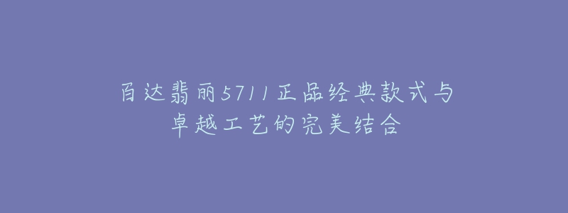 百達(dá)翡麗5711正品經(jīng)典款式與卓越工藝的完美結(jié)合