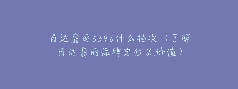 百達(dá)翡麗5396什么檔次（了解百達(dá)翡麗品牌定位及價值）