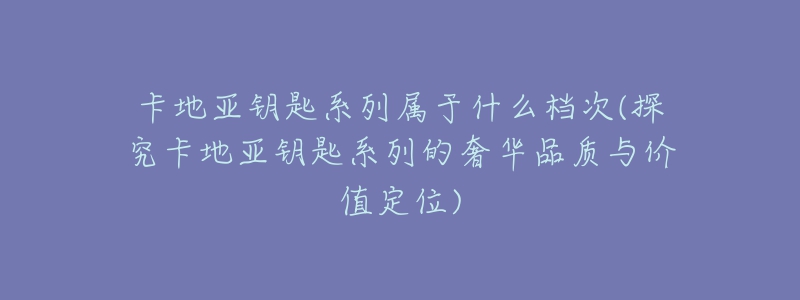 卡地亞鑰匙系列屬于什么檔次(探究卡地亞鑰匙系列的奢華品質(zhì)與價值定位)