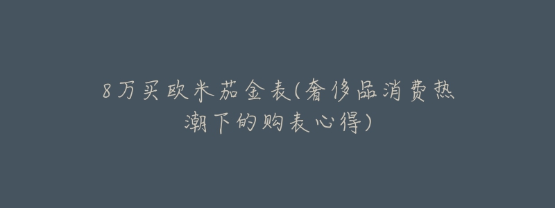 8萬(wàn)買(mǎi)歐米茄金表(奢侈品消費(fèi)熱潮下的購(gòu)表心得)