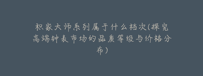 積家大師系列屬于什么檔次(探究高端鐘表市場的品質等級與價格分布)