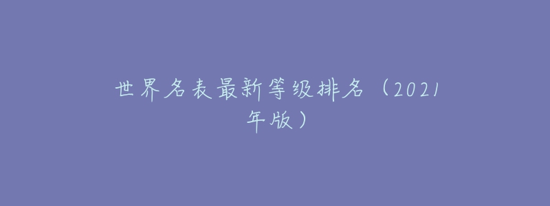 世界名表最新等級(jí)排名（2021年版）