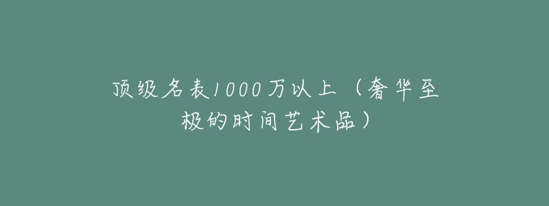 頂級名表1000萬以上（奢華至極的時間藝術(shù)品）