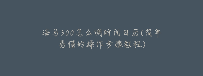 海馬300怎么調(diào)時(shí)間日歷(簡(jiǎn)單易懂的操作步驟教程)