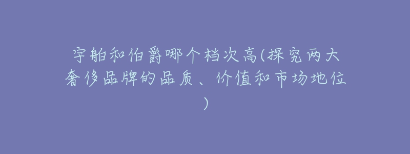 宇舶和伯爵哪個檔次高(探究兩大奢侈品牌的品質(zhì)、價值和市場地位)