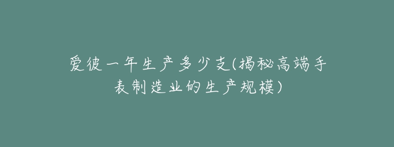 愛(ài)彼一年生產(chǎn)多少支(揭秘高端手表制造業(yè)的生產(chǎn)規(guī)模)