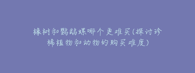 橡樹和鸚鵡螺哪個更難買(探討珍稀植物和動物的購買難度)